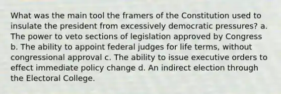 What was the main tool the framers of the Constitution used to insulate the president from excessively democratic pressures? a. The power to veto sections of legislation approved by Congress b. The ability to appoint federal judges for life terms, without congressional approval c. The ability to issue executive orders to effect immediate policy change d. An indirect election through the Electoral College.