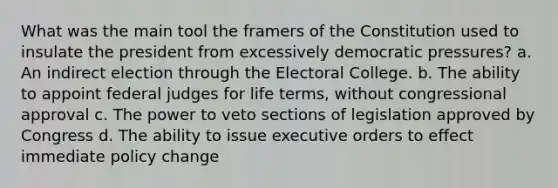 What was the main tool the framers of the Constitution used to insulate the president from excessively democratic pressures? a. An indirect election through the Electoral College. b. The ability to appoint federal judges for life terms, without congressional approval c. The power to veto sections of legislation approved by Congress d. The ability to issue executive orders to effect immediate policy change