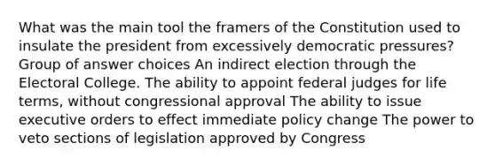 What was the main tool the framers of the Constitution used to insulate the president from excessively democratic pressures? Group of answer choices An indirect election through the Electoral College. The ability to appoint federal judges for life terms, without congressional approval The ability to issue executive orders to effect immediate policy change The power to veto sections of legislation approved by Congress