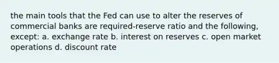 the main tools that the Fed can use to alter the reserves of commercial banks are required-reserve ratio and the following, except: a. exchange rate b. interest on reserves c. open market operations d. discount rate