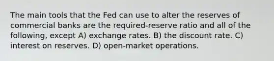 The main tools that the Fed can use to alter the reserves of commercial banks are the required-reserve ratio and all of the following, except A) exchange rates. B) the discount rate. C) interest on reserves. D) open-market operations.