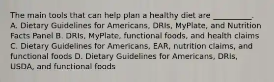 The main tools that can help plan a healthy diet are __________. A. Dietary Guidelines for Americans, DRIs, MyPlate, and Nutrition Facts Panel B. DRIs, MyPlate, functional foods, and health claims C. Dietary Guidelines for Americans, EAR, nutrition claims, and functional foods D. Dietary Guidelines for Americans, DRIs, USDA, and functional foods