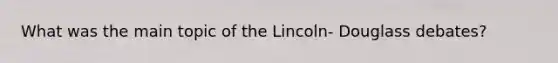 What was the main topic of the Lincoln- Douglass debates?