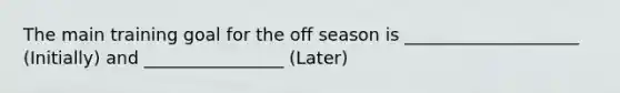 The main training goal for the off season is ____________________ (Initially) and ________________ (Later)