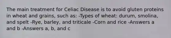 The main treatment for Celiac Disease is to avoid gluten proteins in wheat and grains, such as: -Types of wheat: durum, smolina, and spelt -Rye, barley, and triticale -Corn and rice -Answers a and b -Answers a, b, and c