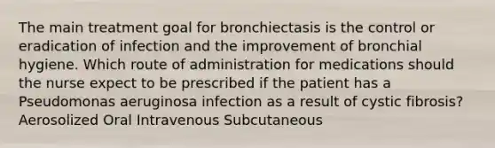 The main treatment goal for bronchiectasis is the control or eradication of infection and the improvement of bronchial hygiene. Which route of administration for medications should the nurse expect to be prescribed if the patient has a Pseudomonas aeruginosa infection as a result of cystic fibrosis? Aerosolized Oral Intravenous Subcutaneous