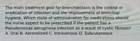 The main treatment goal for bronchiectasis is the control or eradication of infection and the improvement of bronchial hygiene. Which route of administration for medications should the nurse expect to be prescribed if the patient has a Pseudomonas aeruginosa infection as a result of cystic fibrosis? A. Oral B. Aerosolized C. Intravenous D. Subcutaneous