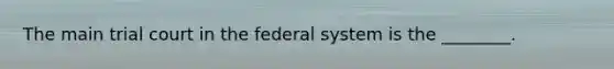 The main trial court in the federal system is the ________.