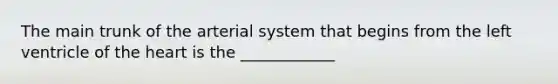 The main trunk of the arterial system that begins from the left ventricle of the heart is the ____________