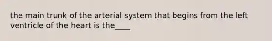 the main trunk of the arterial system that begins from the left ventricle of the heart is the____