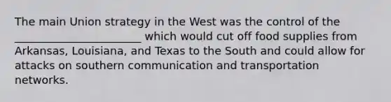 The main Union strategy in the West was the control of the _______________________ which would cut off food supplies from Arkansas, Louisiana, and Texas to the South and could allow for attacks on southern communication and transportation networks.