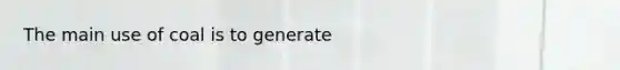 The main use of coal is to generate