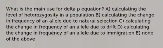 What is the main use for delta p equation? A) calculating the level of heterozygosity in a population B) calculating the change in frequency of an allele due to natural selection C) calculating the change in frequency of an allele due to drift D) calculating the change in frequency of an allele due to immigration E) none of the above