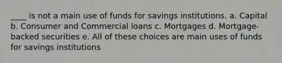 ____ is not a main use of funds for savings institutions. a. Capital b. Consumer and Commercial loans c. Mortgages d. Mortgage-backed securities e. All of these choices are main uses of funds for savings institutions