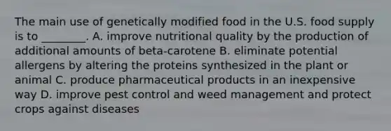 The main use of genetically modified food in the U.S. food supply is to ________. A. improve nutritional quality by the production of additional amounts of beta-carotene B. eliminate potential allergens by altering the proteins synthesized in the plant or animal C. produce pharmaceutical products in an inexpensive way D. improve pest control and weed management and protect crops against diseases