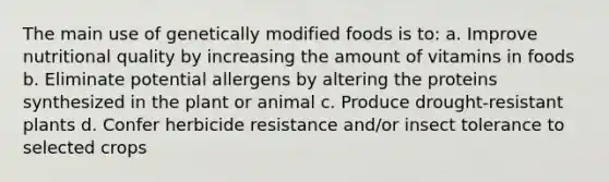 The main use of genetically modified foods is to: a. Improve nutritional quality by increasing the amount of vitamins in foods b. Eliminate potential allergens by altering the proteins synthesized in the plant or animal c. Produce drought-resistant plants d. Confer herbicide resistance and/or insect tolerance to selected crops