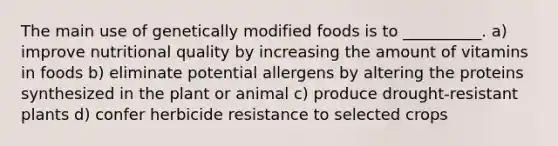 The main use of genetically modified foods is to __________. a) improve nutritional quality by increasing the amount of vitamins in foods b) eliminate potential allergens by altering the proteins synthesized in the plant or animal c) produce drought-resistant plants d) confer herbicide resistance to selected crops