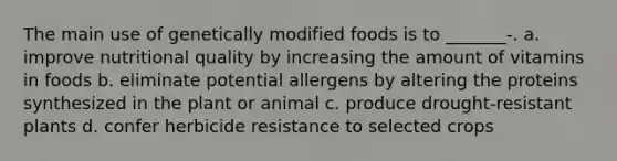 The main use of genetically modified foods is to _______-. a. improve nutritional quality by increasing the amount of vitamins in foods b. eliminate potential allergens by altering the proteins synthesized in the plant or animal c. produce drought-resistant plants d. confer herbicide resistance to selected crops