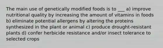 The main use of genetically modified foods is to ___ a) improve nutritional quality by increasing the amount of vitamins in foods b) eliminate potential allergens by altering the proteins synthesized in the plant or animal c) produce drought-resistant plants d) confer herbicide resistance and/or insect tolerance to selected crops