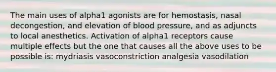 The main uses of alpha1 agonists are for hemostasis, nasal decongestion, and elevation of blood pressure, and as adjuncts to local anesthetics. Activation of alpha1 receptors cause multiple effects but the one that causes all the above uses to be possible is: mydriasis vasoconstriction analgesia vasodilation