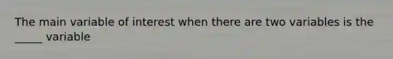 The main variable of interest when there are two variables is the _____ variable