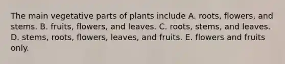 The main vegetative parts of plants include A. roots, flowers, and stems. B. fruits, flowers, and leaves. C. roots, stems, and leaves. D. stems, roots, flowers, leaves, and fruits. E. flowers and fruits only.