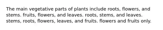 The main vegetative parts of plants include roots, flowers, and stems. fruits, flowers, and leaves. roots, stems, and leaves. stems, roots, flowers, leaves, and fruits. flowers and fruits only.