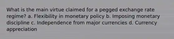 What is the main virtue claimed for a pegged exchange rate regime? a. Flexibility in monetary policy b. Imposing monetary discipline c. Independence from major currencies d. Currency appreciation