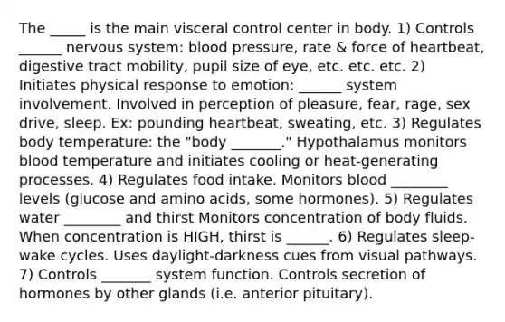 The _____ is the main visceral control center in body. 1) Controls ______ nervous system: blood pressure, rate & force of heartbeat, digestive tract mobility, pupil size of eye, etc. etc. etc. 2) Initiates physical response to emotion: ______ system involvement. Involved in perception of pleasure, fear, rage, sex drive, sleep. Ex: pounding heartbeat, sweating, etc. 3) Regulates body temperature: the "body _______." Hypothalamus monitors blood temperature and initiates cooling or heat-generating processes. 4) Regulates food intake. Monitors blood ________ levels (glucose and amino acids, some hormones). 5) Regulates water ________ and thirst Monitors concentration of body fluids. When concentration is HIGH, thirst is ______. 6) Regulates sleep-wake cycles. Uses daylight-darkness cues from visual pathways. 7) Controls _______ system function. Controls secretion of hormones by other glands (i.e. anterior pituitary).