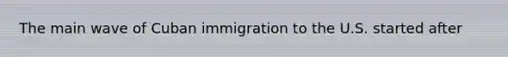 The main wave of Cuban immigration to the U.S. started after