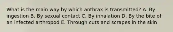 What is the main way by which anthrax is transmitted? A. By ingestion B. By sexual contact C. By inhalation D. By the bite of an infected arthropod E. Through cuts and scrapes in the skin