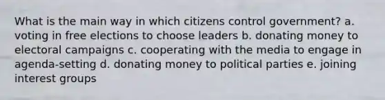 What is the main way in which citizens control government? a. voting in free elections to choose leaders b. donating money to electoral campaigns c. cooperating with the media to engage in agenda-setting d. donating money to political parties e. joining interest groups