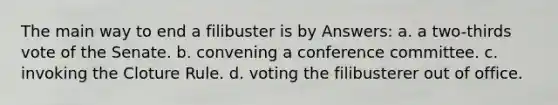 The main way to end a filibuster is by Answers: a. a two-thirds vote of the Senate. b. convening a conference committee. c. invoking the Cloture Rule. d. voting the filibusterer out of office.