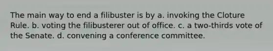 The main way to end a filibuster is by a. invoking the Cloture Rule. b. voting the filibusterer out of office. c. a two-thirds vote of the Senate. d. convening a conference committee.