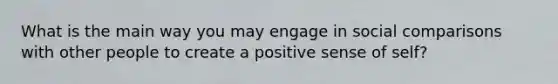 What is the main way you may engage in social comparisons with other people to create a positive sense of self?