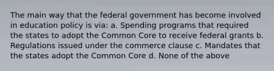 The main way that the federal government has become involved in education policy is via: a. Spending programs that required the states to adopt the Common Core to receive federal grants b. Regulations issued under the commerce clause c. Mandates that the states adopt the Common Core d. None of the above