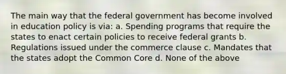 The main way that the federal government has become involved in education policy is via: a. Spending programs that require the states to enact certain policies to receive federal grants b. Regulations issued under the commerce clause c. Mandates that the states adopt the Common Core d. None of the above