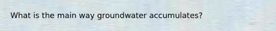 What is the main way groundwater accumulates?