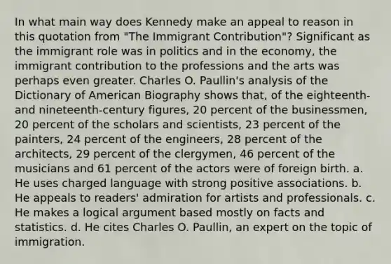 In what main way does Kennedy make an appeal to reason in this quotation from "The Immigrant Contribution"? Significant as the immigrant role was in politics and in the economy, the immigrant contribution to the professions and the arts was perhaps even greater. Charles O. Paullin's analysis of the Dictionary of American Biography shows that, of the eighteenth- and nineteenth-century figures, 20 percent of the businessmen, 20 percent of the scholars and scientists, 23 percent of the painters, 24 percent of the engineers, 28 percent of the architects, 29 percent of the clergymen, 46 percent of the musicians and 61 percent of the actors were of foreign birth. a. He uses charged language with strong positive associations. b. He appeals to readers' admiration for artists and professionals. c. He makes a logical argument based mostly on facts and statistics. d. He cites Charles O. Paullin, an expert on the topic of immigration.