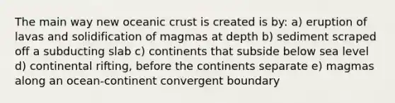 The main way new oceanic crust is created is by: a) eruption of lavas and solidification of magmas at depth b) sediment scraped off a subducting slab c) continents that subside below sea level d) continental rifting, before the continents separate e) magmas along an ocean-continent convergent boundary