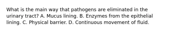 What is the main way that pathogens are eliminated in the urinary tract? A. Mucus lining. B. Enzymes from the epithelial lining. C. Physical barrier. D. Continuous movement of fluid.