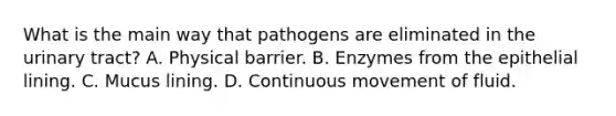 What is the main way that pathogens are eliminated in the urinary tract? A. Physical barrier. B. Enzymes from the epithelial lining. C. Mucus lining. D. Continuous movement of fluid.