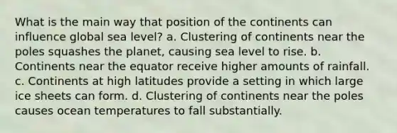 What is the main way that position of the continents can influence global sea level? a. Clustering of continents near the poles squashes the planet, causing sea level to rise. b. Continents near the equator receive higher amounts of rainfall. c. Continents at high latitudes provide a setting in which large ice sheets can form. d. Clustering of continents near the poles causes ocean temperatures to fall substantially.