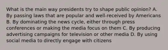 What is the main way presidents try to shape public opinion? A. By passing laws that are popular and well-received by Americans B. By dominating the news cycle, either through press conferences or making the media focus on them C. By producing advertising campaigns for television or other media D. By using social media to directly engage with citizens