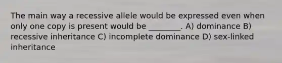 The main way a recessive allele would be expressed even when only one copy is present would be ________. A) dominance B) recessive inheritance C) incomplete dominance D) sex-linked inheritance