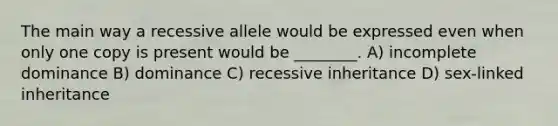 The main way a recessive allele would be expressed even when only one copy is present would be ________. A) incomplete dominance B) dominance C) recessive inheritance D) sex-linked inheritance