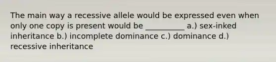 The main way a recessive allele would be expressed even when only one copy is present would be __________ a.) sex-inked inheritance b.) incomplete dominance c.) dominance d.) recessive inheritance