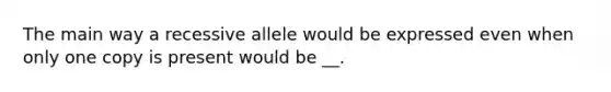 The main way a recessive allele would be expressed even when only one copy is present would be __.