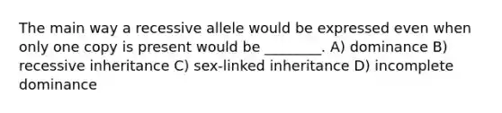 The main way a recessive allele would be expressed even when only one copy is present would be ________. A) dominance B) recessive inheritance C) sex-linked inheritance D) incomplete dominance