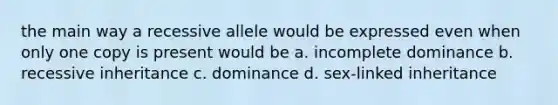 the main way a recessive allele would be expressed even when only one copy is present would be a. incomplete dominance b. recessive inheritance c. dominance d. sex-linked inheritance